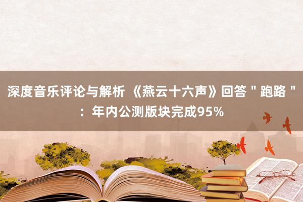 深度音乐评论与解析 《燕云十六声》回答＂跑路＂：年内公测版块完成95%