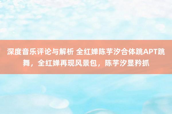 深度音乐评论与解析 全红婵陈芋汐合体跳APT跳舞，全红婵再现风景包，陈芋汐显矜抓