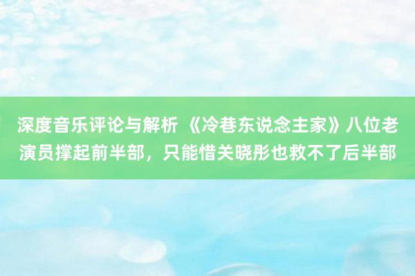 深度音乐评论与解析 《冷巷东说念主家》八位老演员撑起前半部，只能惜关晓彤也救不了后半部