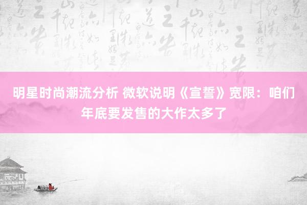 明星时尚潮流分析 微软说明《宣誓》宽限：咱们年底要发售的大作太多了