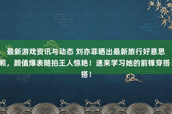 最新游戏资讯与动态 刘亦菲晒出最新旅行好意思照，颜值爆表随拍王人惊艳！速来学习她的前锋穿搭！