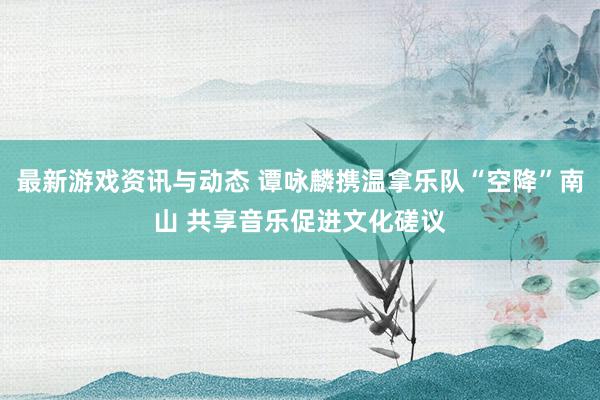 最新游戏资讯与动态 谭咏麟携温拿乐队“空降”南山 共享音乐促进文化磋议