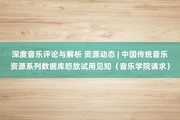 深度音乐评论与解析 资源动态 | 中国传统音乐资源系列数据库怒放试用见知（音乐学院请求）