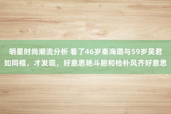 明星时尚潮流分析 看了46岁秦海璐与59岁吴君如同框，才发现，好意思艳斗胆和检朴风齐好意思