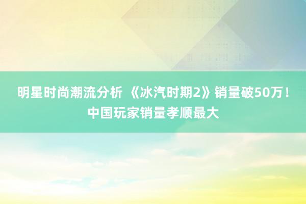 明星时尚潮流分析 《冰汽时期2》销量破50万！中国玩家销量孝顺最大