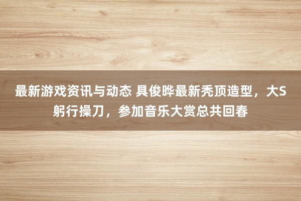 最新游戏资讯与动态 具俊晔最新秃顶造型，大S躬行操刀，参加音乐大赏总共回春