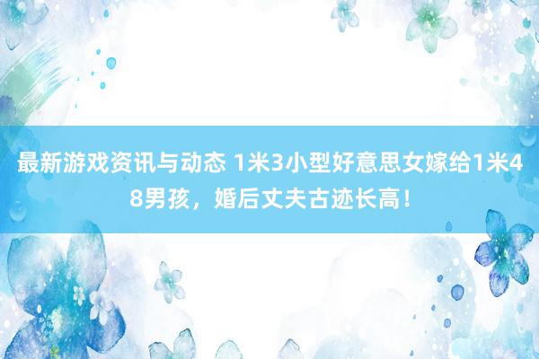 最新游戏资讯与动态 1米3小型好意思女嫁给1米48男孩，婚后丈夫古迹长高！