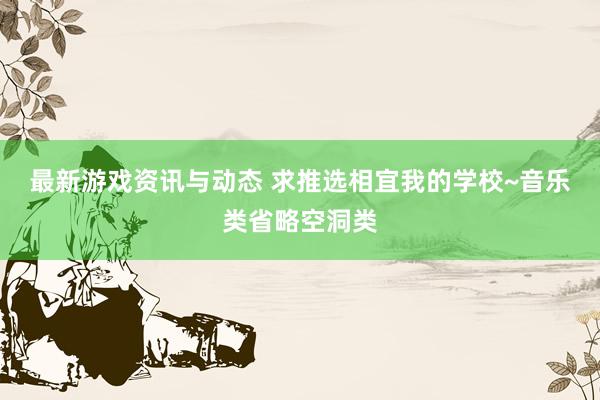 最新游戏资讯与动态 求推选相宜我的学校~音乐类省略空洞类