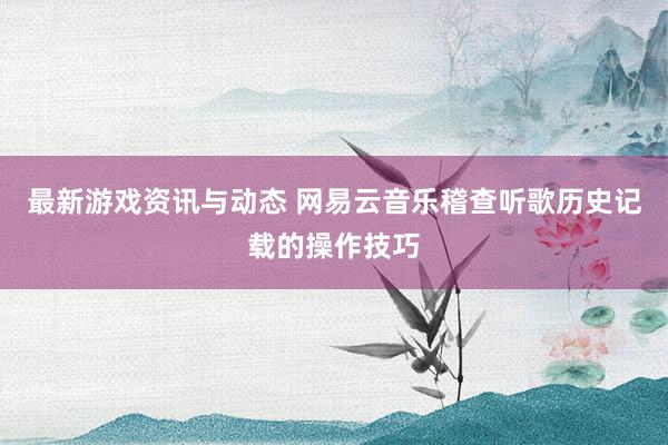 最新游戏资讯与动态 网易云音乐稽查听歌历史记载的操作技巧