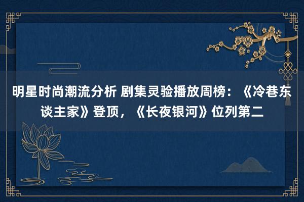 明星时尚潮流分析 剧集灵验播放周榜：《冷巷东谈主家》登顶，《长夜银河》位列第二