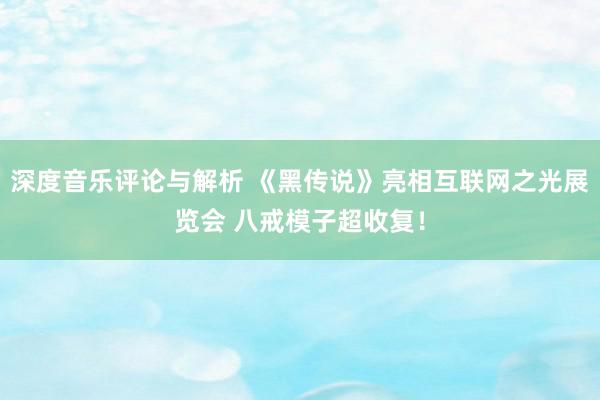 深度音乐评论与解析 《黑传说》亮相互联网之光展览会 八戒模子超收复！