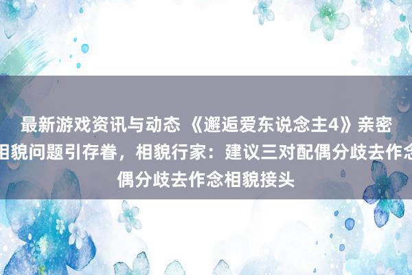 最新游戏资讯与动态 《邂逅爱东说念主4》亲密干系中的相貌问题引存眷，相貌行家：建议三对配偶分歧去作念相貌接头