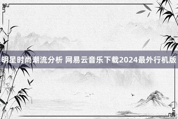 明星时尚潮流分析 网易云音乐下载2024最外行机版