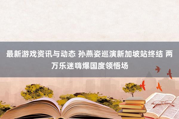 最新游戏资讯与动态 孙燕姿巡演新加坡站终结 两万乐迷嗨爆国度领悟场