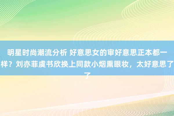 明星时尚潮流分析 好意思女的审好意思正本都一样？刘亦菲虞书欣换上同款小烟熏眼妆，太好意思了