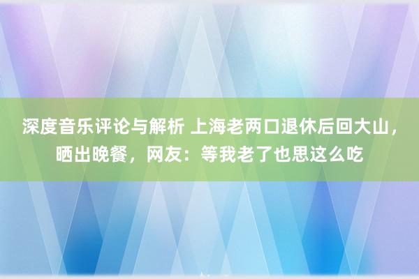 深度音乐评论与解析 上海老两口退休后回大山，晒出晚餐，网友：等我老了也思这么吃