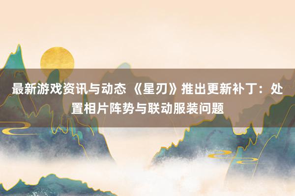 最新游戏资讯与动态 《星刃》推出更新补丁：处置相片阵势与联动服装问题