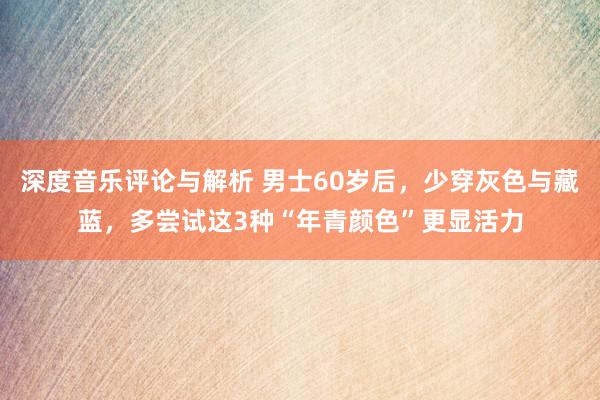 深度音乐评论与解析 男士60岁后，少穿灰色与藏蓝，多尝试这3种“年青颜色”更显活力