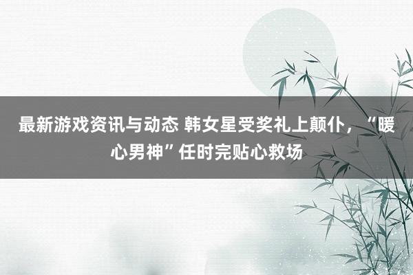 最新游戏资讯与动态 韩女星受奖礼上颠仆，“暖心男神”任时完贴心救场