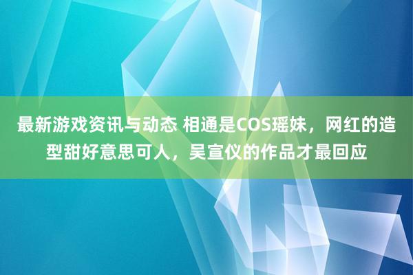 最新游戏资讯与动态 相通是COS瑶妹，网红的造型甜好意思可人，吴宣仪的作品才最回应