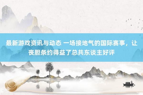 最新游戏资讯与动态 一场接地气的国际赛事，让丧胆条约得益了总共东谈主好评