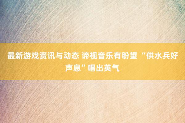 最新游戏资讯与动态 谛视音乐有盼望 “供水兵好声息”唱出英气