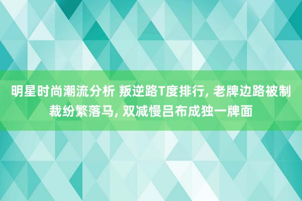 明星时尚潮流分析 叛逆路T度排行, 老牌边路被制裁纷繁落马, 双减慢吕布成独一牌面