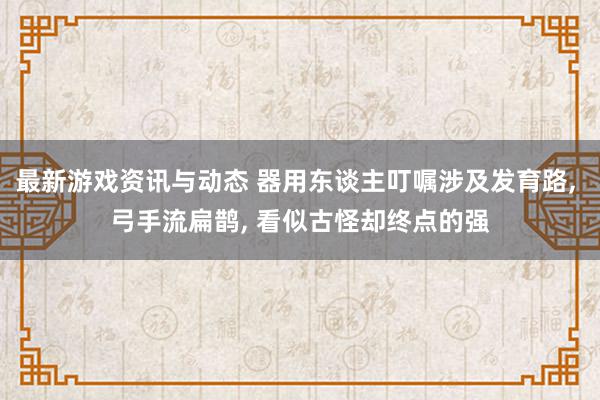 最新游戏资讯与动态 器用东谈主叮嘱涉及发育路, 弓手流扁鹊, 看似古怪却终点的强