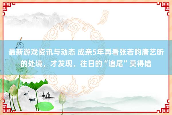 最新游戏资讯与动态 成亲5年再看张若昀唐艺昕的处境，才发现，往日的“追尾”莫得错