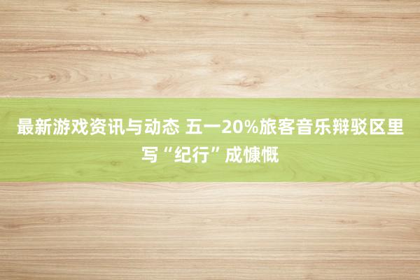 最新游戏资讯与动态 五一20%旅客音乐辩驳区里写“纪行”成慷慨