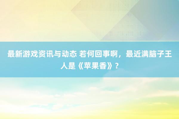 最新游戏资讯与动态 若何回事啊，最近满脑子王人是《苹果香》？