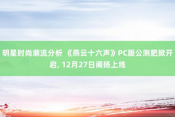 明星时尚潮流分析 《燕云十六声》PC版公测肥掀开启, 12月27日阐扬上线