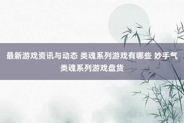 最新游戏资讯与动态 类魂系列游戏有哪些 妙手气类魂系列游戏盘货