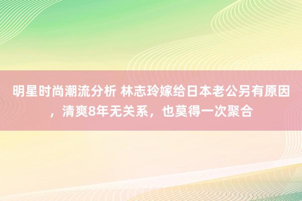 明星时尚潮流分析 林志玲嫁给日本老公另有原因，清爽8年无关系，也莫得一次聚合