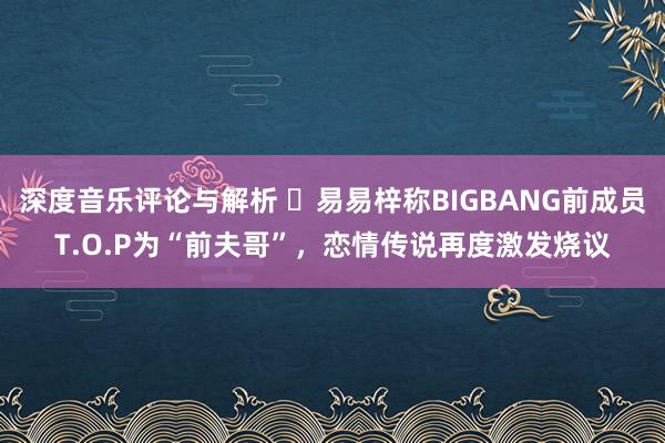 深度音乐评论与解析 ‌易易梓称BIGBANG前成员T.O.P为“前夫哥”，恋情传说再度激发烧议