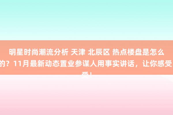 明星时尚潮流分析 天津 北辰区 热点楼盘是怎么的？11月最新动态置业参谋人用事实讲话，让你感受！