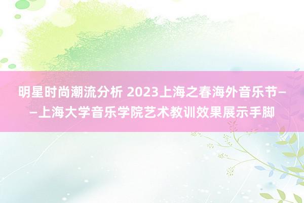 明星时尚潮流分析 2023上海之春海外音乐节——上海大学音乐学院艺术教训效果展示手脚