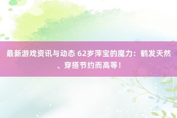 最新游戏资讯与动态 62岁萍宝的魔力：鹤发天然、穿搭节约而高等！