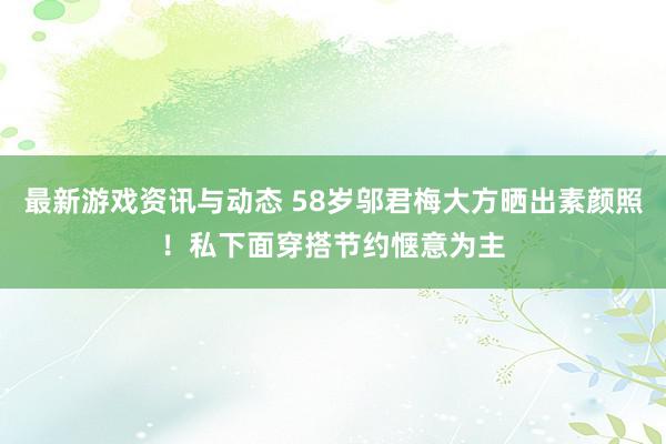 最新游戏资讯与动态 58岁邬君梅大方晒出素颜照！私下面穿搭节约惬意为主