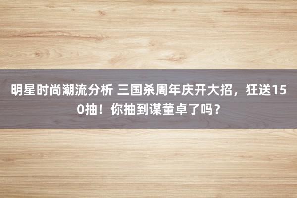 明星时尚潮流分析 三国杀周年庆开大招，狂送150抽！你抽到谋董卓了吗？