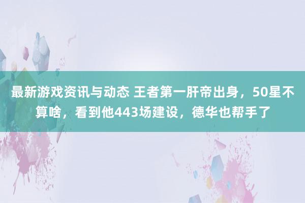 最新游戏资讯与动态 王者第一肝帝出身，50星不算啥，看到他443场建设，德华也帮手了