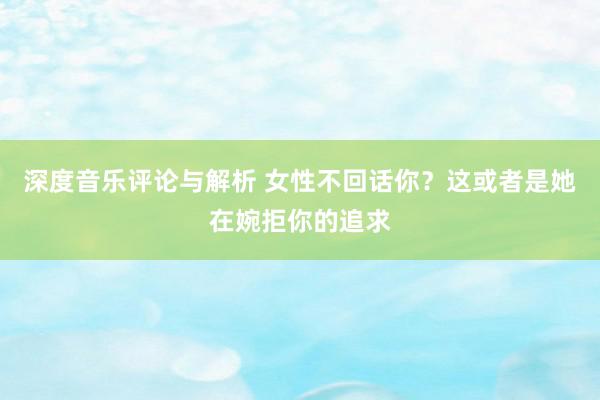 深度音乐评论与解析 女性不回话你？这或者是她在婉拒你的追求