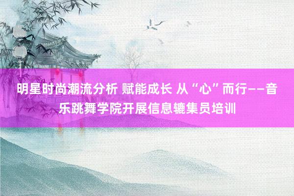 明星时尚潮流分析 赋能成长 从“心”而行——音乐跳舞学院开展信息辘集员培训