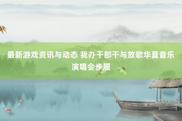 最新游戏资讯与动态 我办干部干与放歌华夏音乐演唱会步履