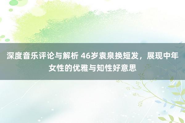 深度音乐评论与解析 46岁袁泉换短发，展现中年女性的优雅与知性好意思