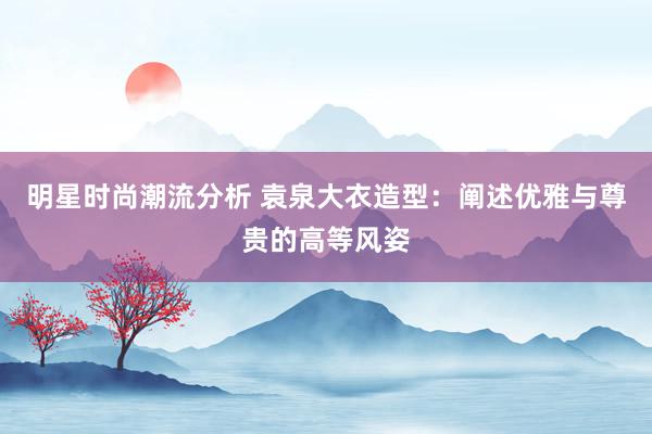 明星时尚潮流分析 袁泉大衣造型：阐述优雅与尊贵的高等风姿