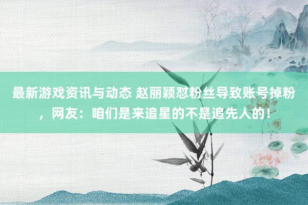 最新游戏资讯与动态 赵丽颖怼粉丝导致账号掉粉，网友：咱们是来追星的不是追先人的！