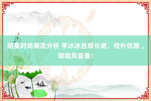 明星时尚潮流分析 李冰冰丝缎长裙，检朴优雅 ，御姐风皆备！