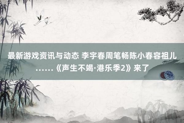 最新游戏资讯与动态 李宇春周笔畅陈小春容祖儿……《声生不竭·港乐季2》来了