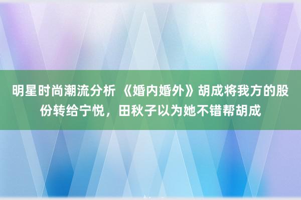 明星时尚潮流分析 《婚内婚外》胡成将我方的股份转给宁悦，田秋子以为她不错帮胡成